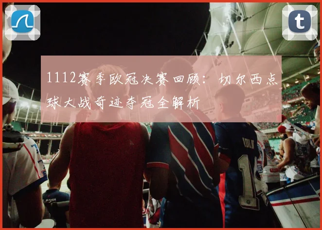 1112赛季欧冠决赛回顾：切尔西点球大战奇迹夺冠全解析