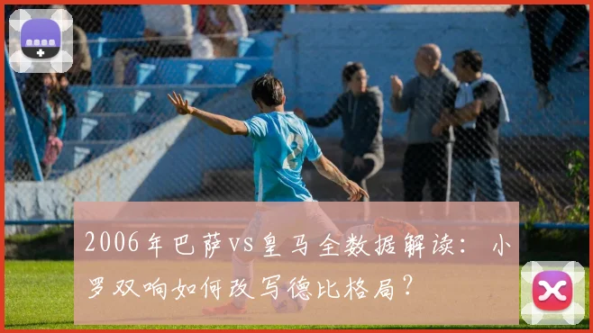 2006年巴萨vs皇马全数据解读：小罗双响如何改写德比格局？