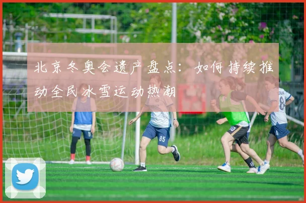 北京冬奥会遗产盘点：如何持续推动全民冰雪运动热潮
