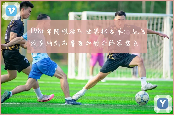 1986年阿根廷队世界杯名单：从马拉多纳到布鲁查加的全阵容盘点