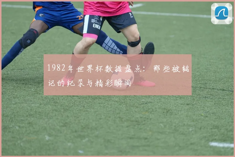 1982年世界杯数据盘点：那些被铭记的纪录与精彩瞬间