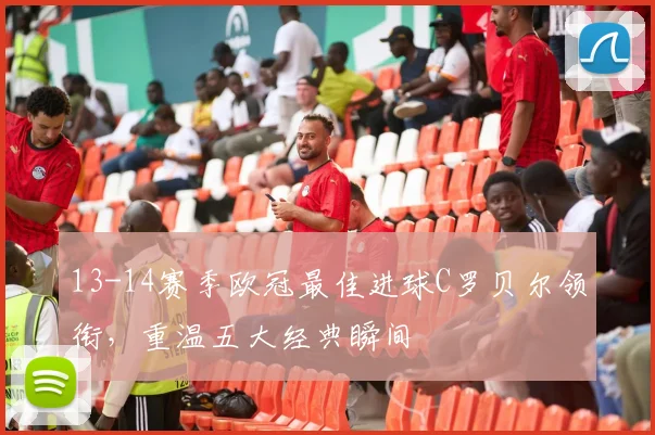 13-14赛季欧冠最佳进球C罗贝尔领衔，重温五大经典瞬间