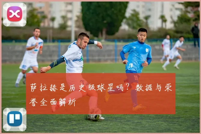萨拉赫是历史级球星吗？数据与荣誉全面解析