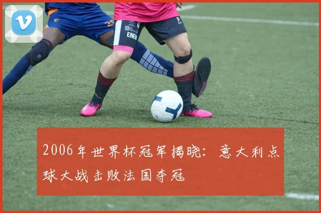 2006年世界杯冠军揭晓：意大利点球大战击败法国夺冠