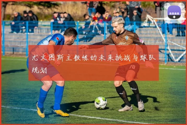 尤文图斯主教练的未来挑战与球队规划