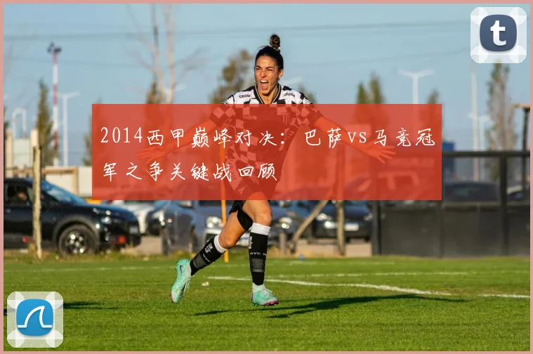 2014西甲巅峰对决：巴萨vs马竞冠军之争关键战回顾