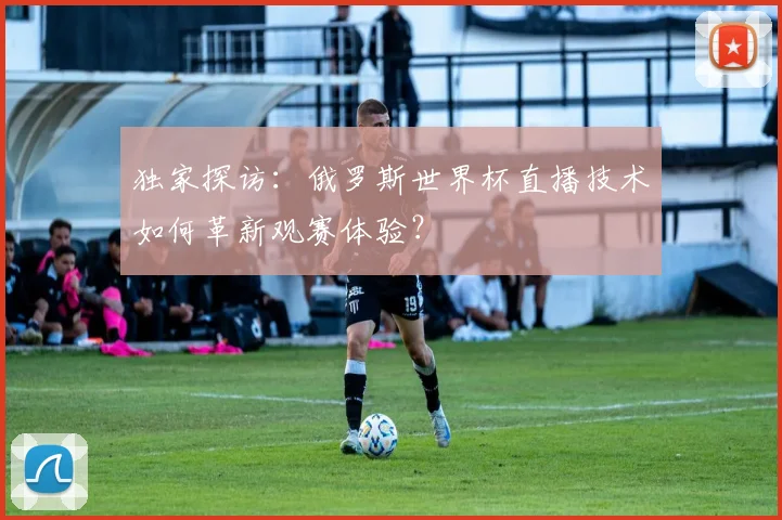 独家探访：俄罗斯世界杯直播技术如何革新观赛体验？