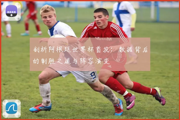 剖析阿根廷世界杯首发：数据背后的制胜之道与阵容演变