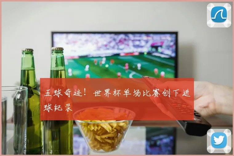五球奇迹！世界杯单场比赛创下进球纪录