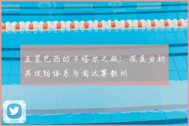 五星巴西的卡塔尔之旅：深度分析其攻防体系与淘汰赛教训
