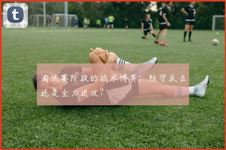 淘汰赛阶段的战术博弈：防守反击还是全力进攻？