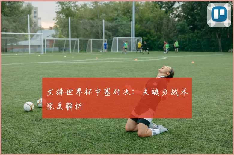 女排世界杯中塞对决：关键分战术深度解析