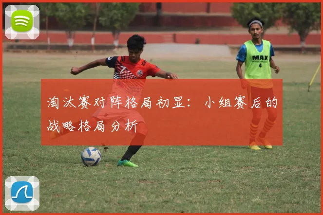 淘汰赛对阵格局初显：小组赛后的战略格局分析