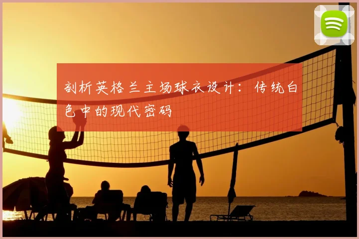 剖析英格兰主场球衣设计:传统白色中的现代密码