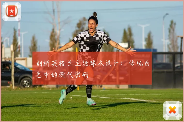 剖析英格兰主场球衣设计:传统白色中的现代密码