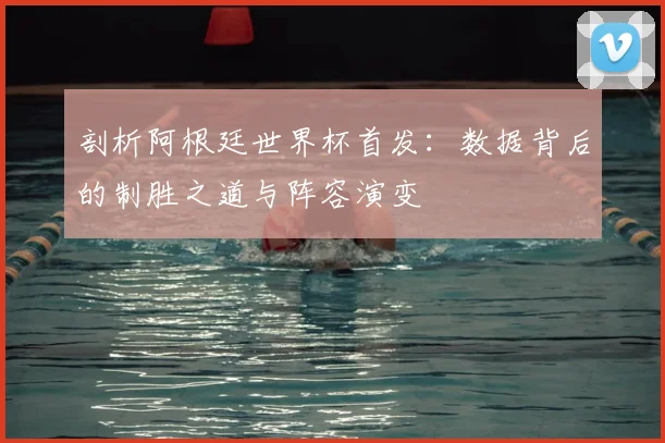 剖析阿根廷世界杯首发：数据背后的制胜之道与阵容演变