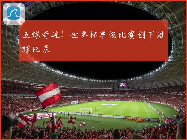 五球奇迹！世界杯单场比赛创下进球纪录