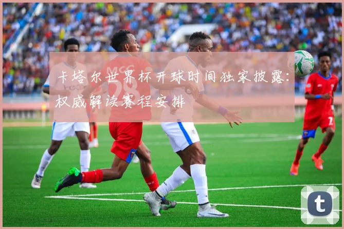 卡塔尔世界杯开球时间独家披露:权威解读赛程安排