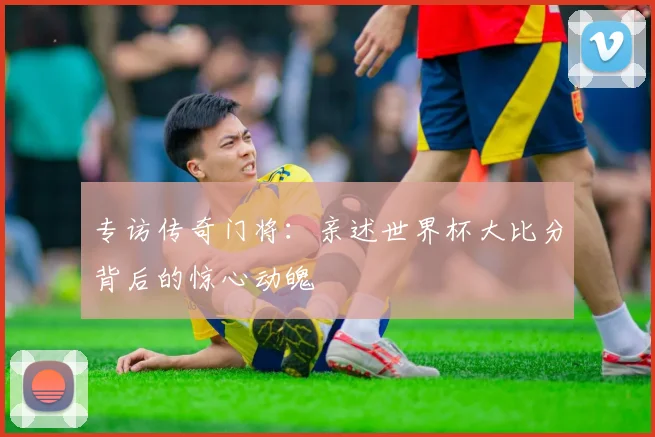 专访传奇门将:亲述世界杯大比分背后的惊心动魄